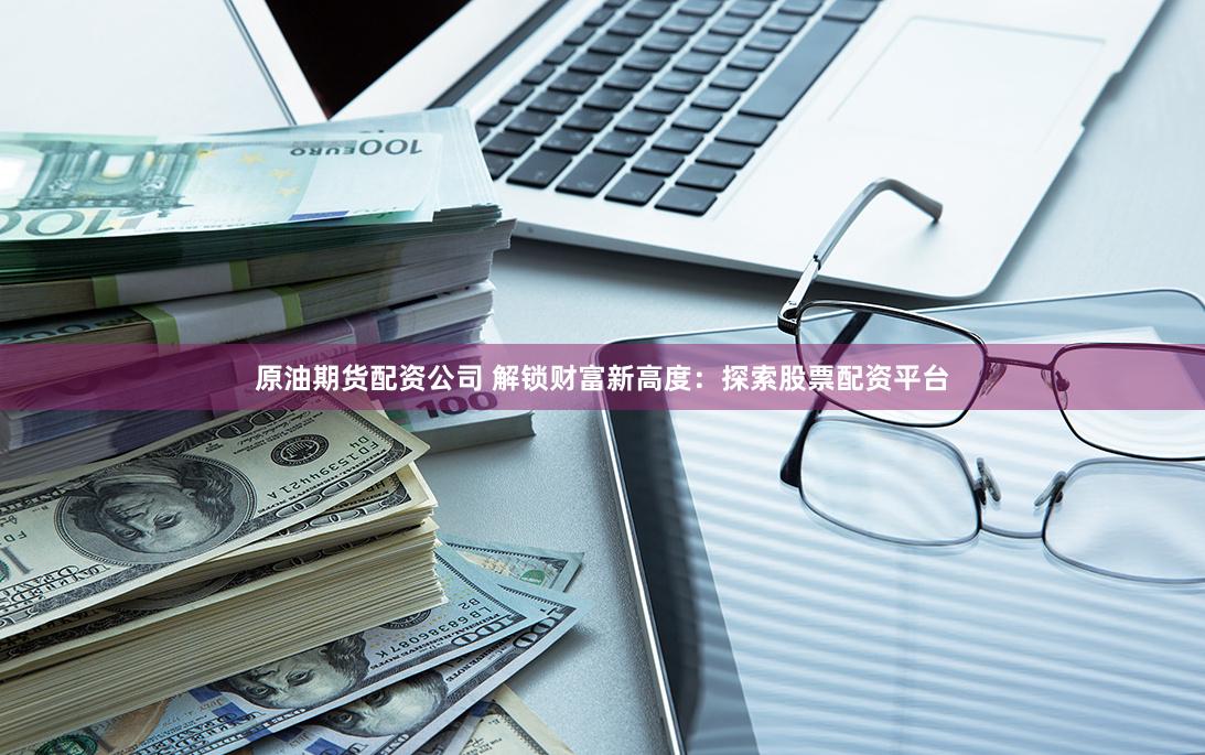原油期货配资公司 解锁财富新高度：探索股票配资平台