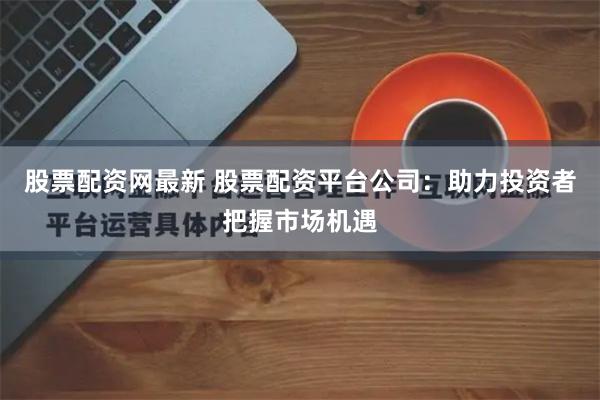 股票配资网最新 股票配资平台公司：助力投资者把握市场机遇