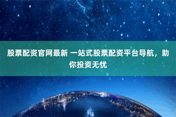 股票配资官网最新 一站式股票配资平台导航，助你投资无忧