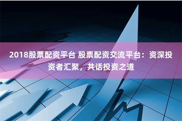 2018股票配资平台 股票配资交流平台：资深投资者汇聚，共话投资之道