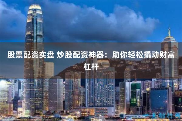 股票配资实盘 炒股配资神器：助你轻松撬动财富杠杆