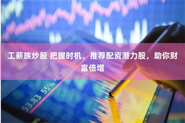 工薪族炒股 把握时机，推荐配资潜力股，助你财富倍增