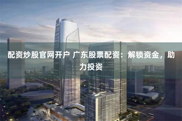 配资炒股官网开户 广东股票配资：解锁资金，助力投资