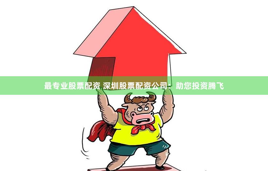最专业股票配资 深圳股票配资公司：助您投资腾飞