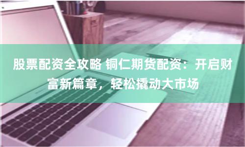 股票配资全攻略 铜仁期货配资：开启财富新篇章，轻松撬动大市场