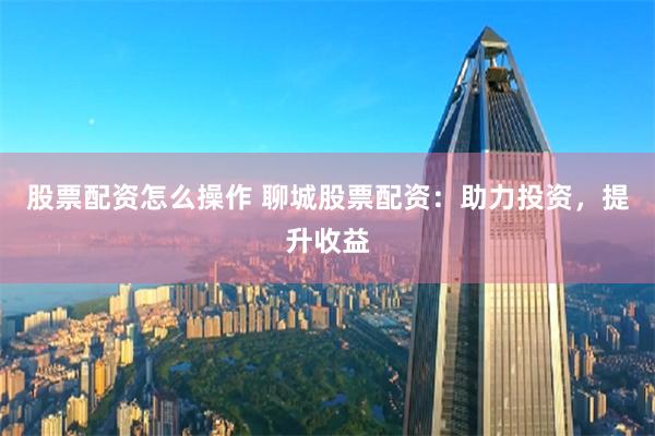 股票配资怎么操作 聊城股票配资：助力投资，提升收益