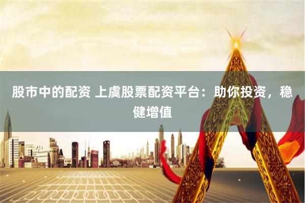 股市中的配资 上虞股票配资平台：助你投资，稳健增值