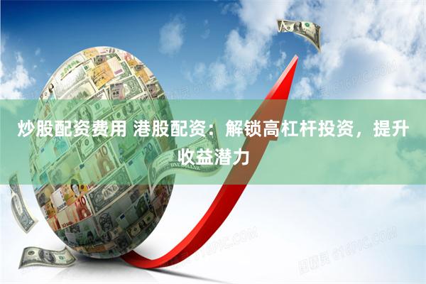 炒股配资费用 港股配资：解锁高杠杆投资，提升收益潜力