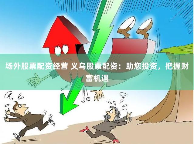 场外股票配资经营 义乌股票配资：助您投资，把握财富机遇