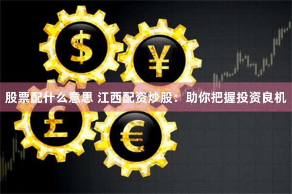 股票配什么意思 江西配资炒股：助你把握投资良机