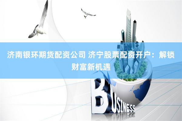 济南银环期货配资公司 济宁股票配资开户：解锁财富新机遇