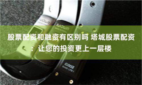 股票配资和融资有区别吗 塔城股票配资：让您的投资更上一层楼