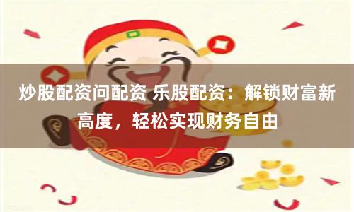 炒股配资问配资 乐股配资：解锁财富新高度，轻松实现财务自由