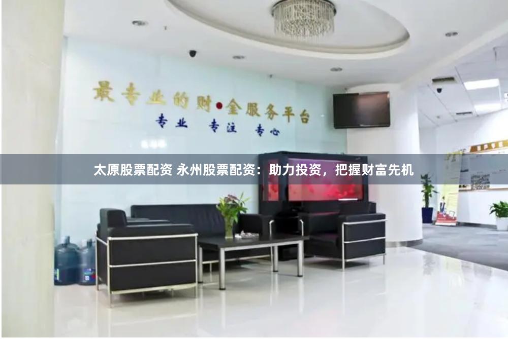 太原股票配资 永州股票配资：助力投资，把握财富先机