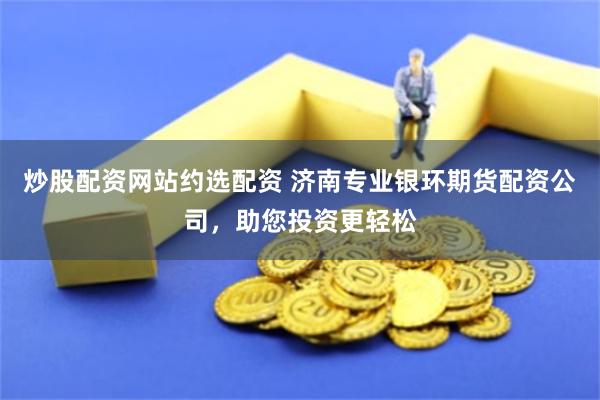 炒股配资网站约选配资 济南专业银环期货配资公司，助您投资更轻松
