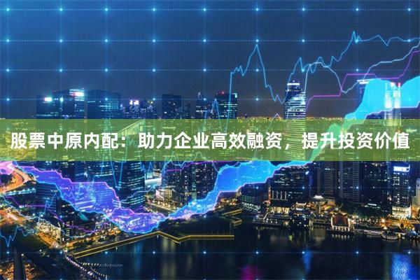 股票中原内配：助力企业高效融资，提升投资价值