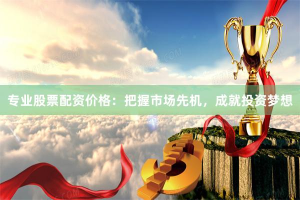 专业股票配资价格：把握市场先机，成就投资梦想