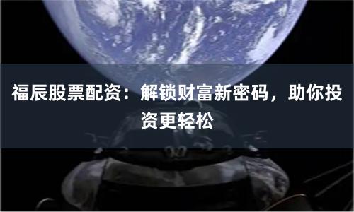 福辰股票配资：解锁财富新密码，助你投资更轻松