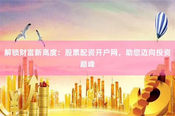 解锁财富新高度：股票配资开户网，助您迈向投资巅峰
