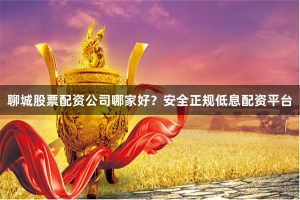 聊城股票配资公司哪家好？安全正规低息配资平台