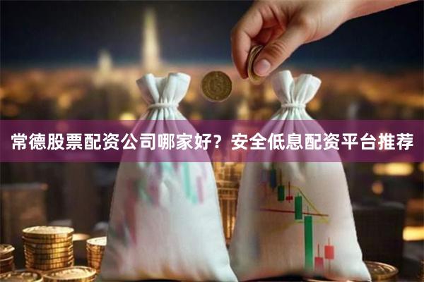 常德股票配资公司哪家好？安全低息配资平台推荐