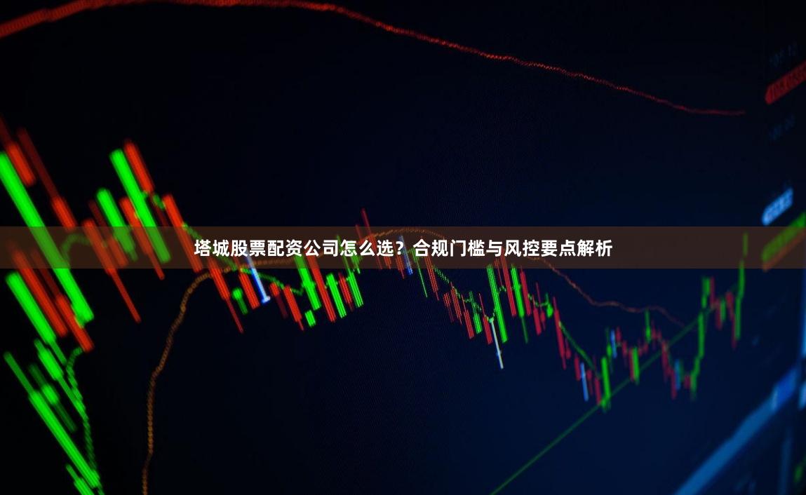 塔城股票配资公司怎么选？合规门槛与风控要点解析